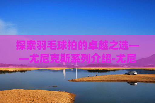 探索羽毛球拍的卓越之选——尤尼克斯系列介绍-尤尼克斯羽毛球拍系列介绍(2016最新版)