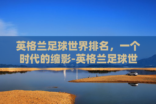 英格兰足球世界排名，一个时代的缩影-英格兰足球世界排名第几
