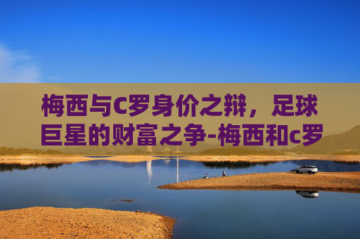 梅西与C罗身价之辩，足球巨星的财富之争-梅西和c罗谁最有钱