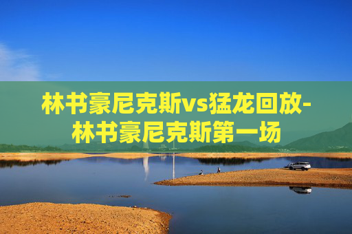 林书豪尼克斯vs猛龙回放-林书豪尼克斯第一场