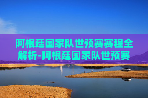 阿根廷国家队世预赛赛程全解析-阿根廷国家队世预赛赛程表
