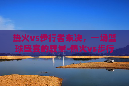 热火vs步行者东决，一场篮球盛宴的较量-热火vs步行者东部决赛第一场
