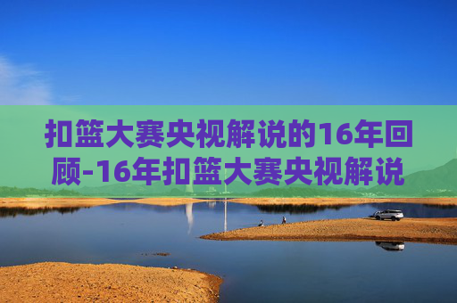 扣篮大赛央视解说的16年回顾-16年扣篮大赛央视解说是谁