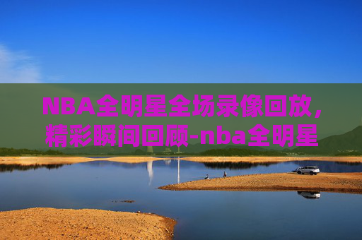 NBA全明星全场录像回放，精彩瞬间回顾-nba全明星录像回放免费观看高清