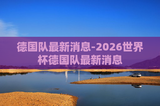 德国队最新消息-2026世界杯德国队最新消息