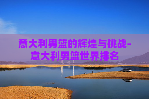 意大利男篮的辉煌与挑战-意大利男篮世界排名