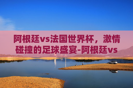 阿根廷vs法国世界杯，激情碰撞的足球盛宴-阿根廷vs法国世界杯全场回放