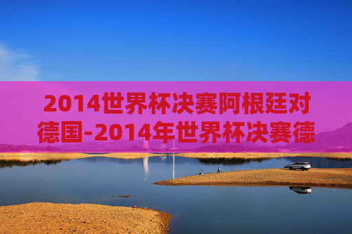 2014世界杯决赛阿根廷对德国-2014年世界杯决赛德国vs阿根廷完整版央视网