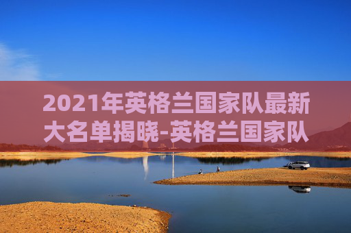 2021年英格兰国家队最新大名单揭晓-英格兰国家队阵容2021首发
