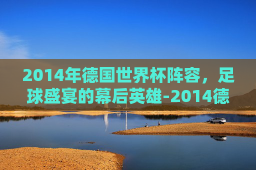 2014年德国世界杯阵容，足球盛宴的幕后英雄-2014德国世界杯阵容身价