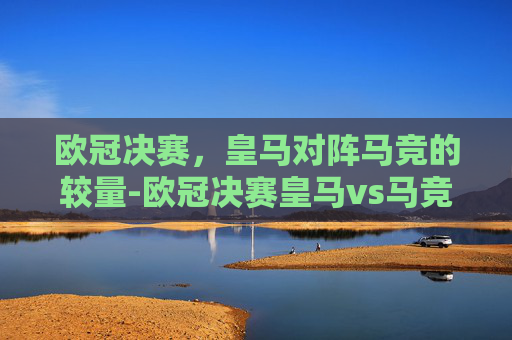 欧冠决赛，皇马对阵马竞的较量-欧冠决赛皇马vs马竞回放