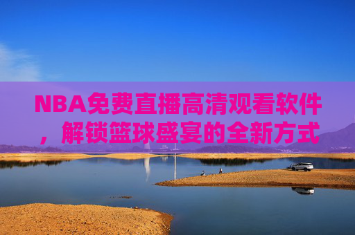 NBA免费直播高清观看软件，解锁篮球盛宴的全新方式-nba免费直播高清观看软件有哪些