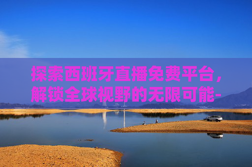 探索西班牙直播免费平台，解锁全球视野的无限可能-西班牙人直播免费平台有哪些