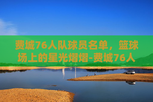 费城76人队球员名单，篮球场上的星光熠熠-费城76人队最新阵容