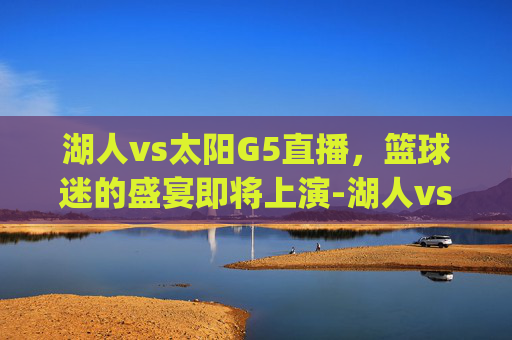 湖人vs太阳G5直播，篮球迷的盛宴即将上演-湖人vs太阳g5直播视频