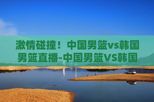 激情碰撞！中国男篮vs韩国男篮直播-中国男篮VS韩国男篮直播cctv5
