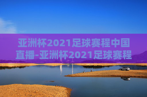 亚洲杯2021足球赛程中国直播-亚洲杯2021足球赛程中国比分