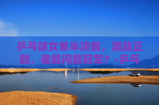 乒乓球女单半决赛，激战正酣，谁能问鼎冠军？-乒乓球女单半决赛最新消息