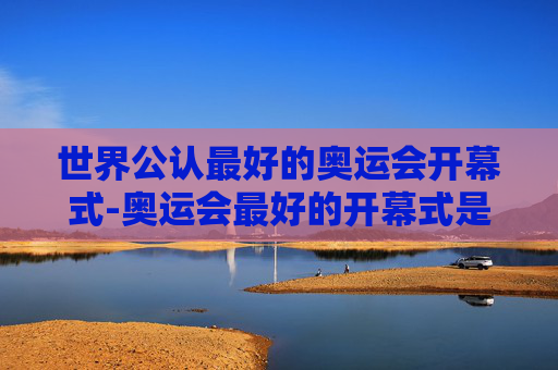 世界公认最好的奥运会开幕式-奥运会最好的开幕式是哪个国家