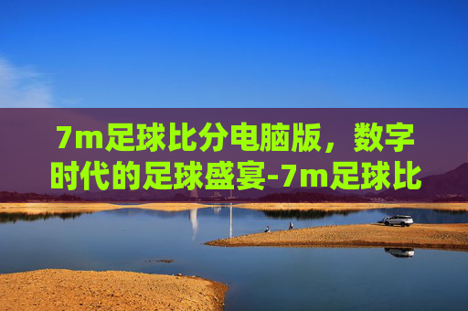 7m足球比分电脑版，数字时代的足球盛宴-7m足球比分s2合一电脑版