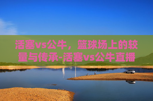 活塞vs公牛，篮球场上的较量与传承-活塞vs公牛直播
