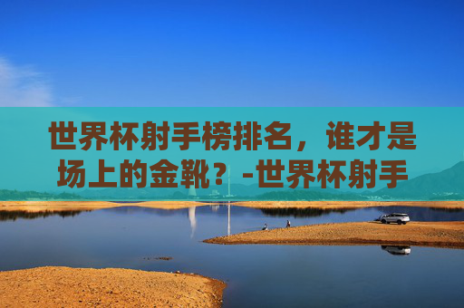 世界杯射手榜排名，谁才是场上的金靴？-世界杯射手榜排名第一