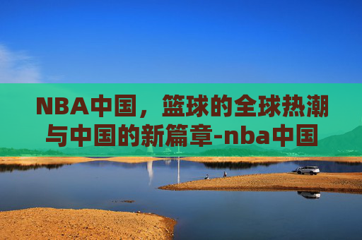 NBA中国，篮球的全球热潮与中国的新篇章-nba中国网