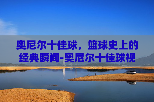 奥尼尔十佳球，篮球史上的经典瞬间-奥尼尔十佳球视频