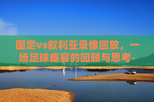 国足vs叙利亚录像回放，一场足球盛宴的回顾与思考-国足vs叙利亚录像回放视频