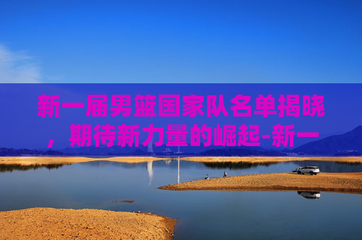 新一届男篮国家队名单揭晓，期待新力量的崛起-新一届男篮国家队名单及号码