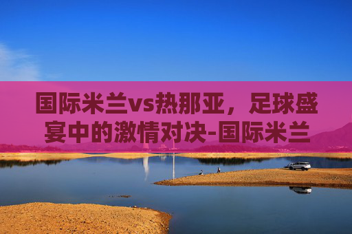 国际米兰vs热那亚，足球盛宴中的激情对决-国际米兰vs热那亚比赛结果