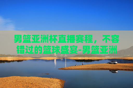 男篮亚洲杯直播赛程，不容错过的篮球盛宴-男篮亚洲杯直播赛程时间
