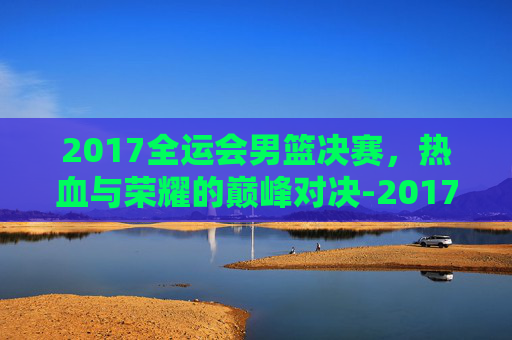 2017全运会男篮决赛，热血与荣耀的巅峰对决-2017全运会男篮决赛数据虎扑