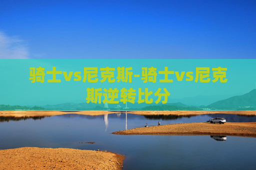 骑士vs尼克斯-骑士vs尼克斯逆转比分