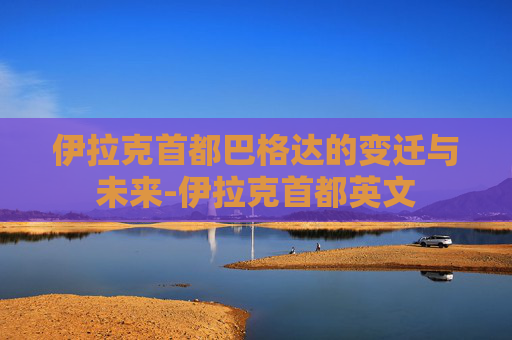伊拉克首都巴格达的变迁与未来-伊拉克首都英文