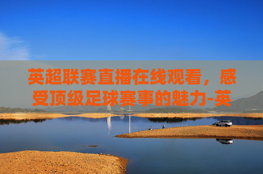 英超联赛直播在线观看，感受顶级足球赛事的魅力-英超联赛在线直播观看 原声