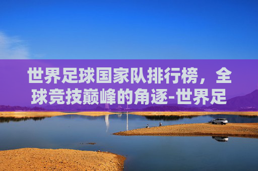 世界足球国家队排行榜，全球竞技巅峰的角逐-世界足球国家队排行榜最新