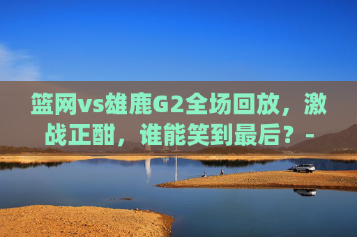 篮网vs雄鹿G2全场回放，激战正酣，谁能笑到最后？-篮网vs雄鹿g2全场回放直播