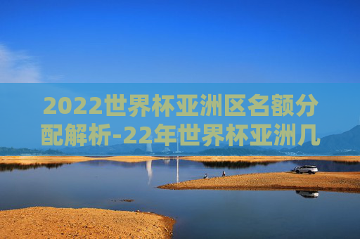 2022世界杯亚洲区名额分配解析-22年世界杯亚洲几个名额