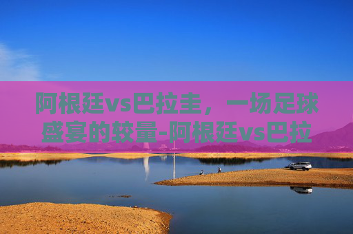 阿根廷vs巴拉圭，一场足球盛宴的较量-阿根廷vs巴拉圭历史战绩