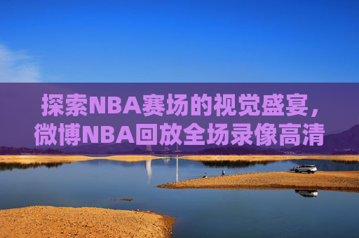探索NBA赛场的视觉盛宴，微博NBA回放全场录像高清-微博nba回放全场录像高清软件