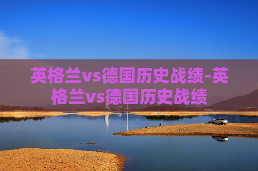 英格兰vs德国历史战绩-英格兰vs德国历史战绩