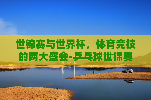 世锦赛与世界杯，体育竞技的两大盛会-乒乓球世锦赛和世界杯的区别