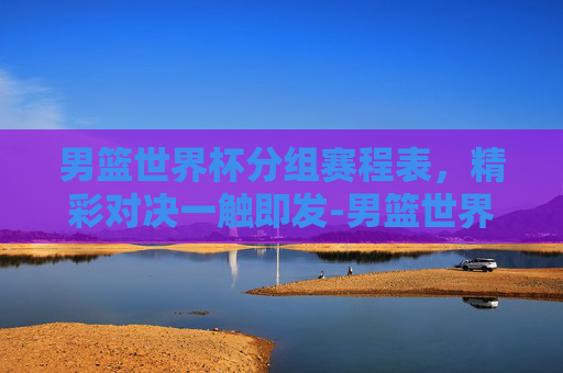男篮世界杯分组赛程表，精彩对决一触即发-男篮世界杯分组赛程表格