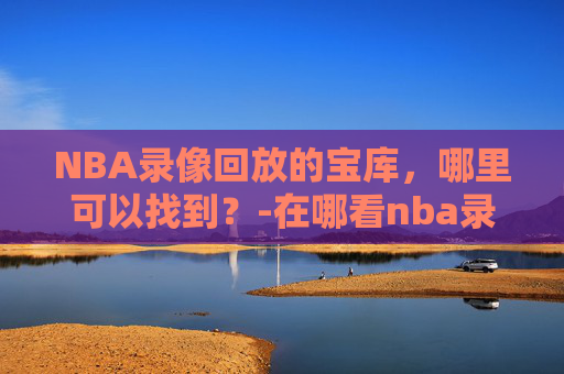 NBA录像回放的宝库，哪里可以找到？-在哪看nba录像回放
