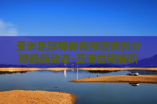 亚洲足球锦标赛预选赛积分榜最新动态-亚洲世预赛积分榜规则