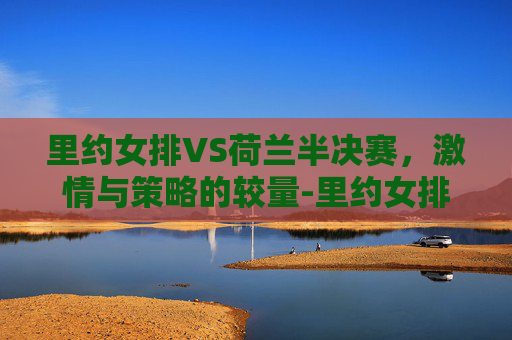 里约女排VS荷兰半决赛，激情与策略的较量-里约女排vs荷兰半决赛第三局