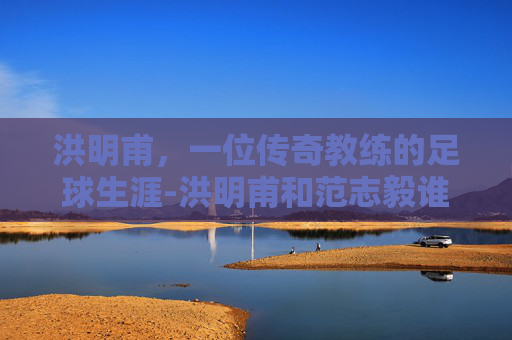 洪明甫，一位传奇教练的足球生涯-洪明甫和范志毅谁强