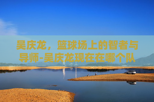 吴庆龙，篮球场上的智者与导师-吴庆龙现在在哪个队当教练