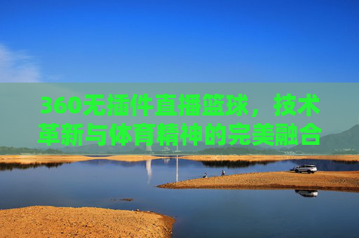 360无插件直播篮球，技术革新与体育精神的完美融合-360无插件直播篮球视频